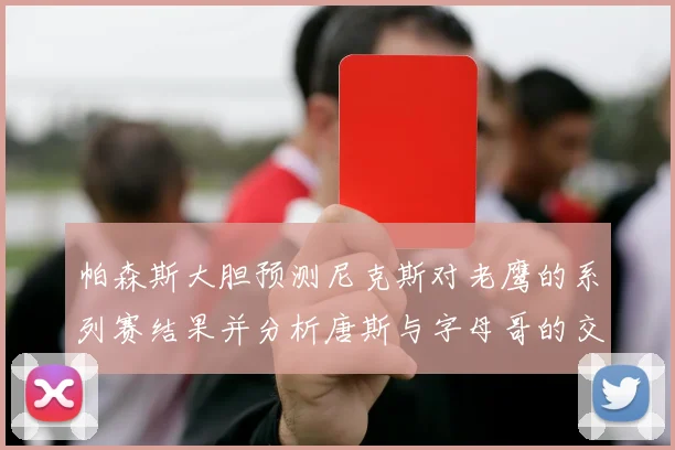 帕森斯大胆预测尼克斯对老鹰的系列赛结果并分析唐斯与字母哥的交易可能性