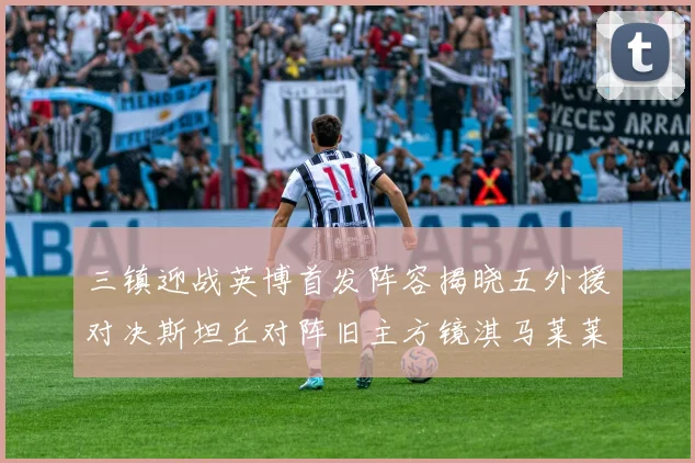 三镇迎战英博首发阵容揭晓五外援对决斯坦丘对阵旧主方镜淇马莱莱先发出战