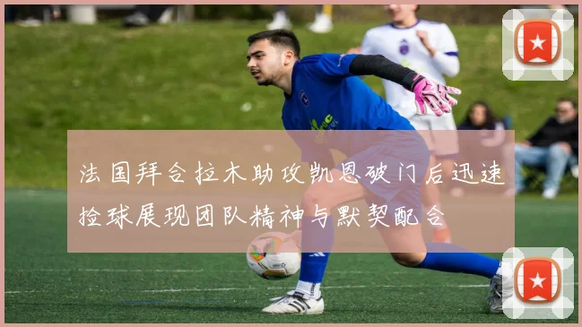 法国拜合拉木助攻凯恩破门后迅速捡球展现团队精神与默契配合