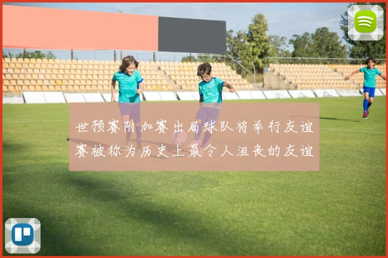 世预赛附加赛出局球队将举行友谊赛被称为历史上最令人沮丧的友谊赛