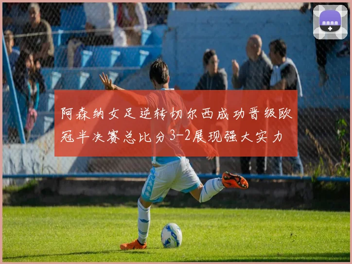 阿森纳女足逆转切尔西成功晋级欧冠半决赛总比分3-2展现强大实力