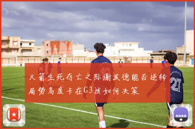 火箭生死存亡之际谢泼德能否逆转局势乌度卡在G3该如何决策