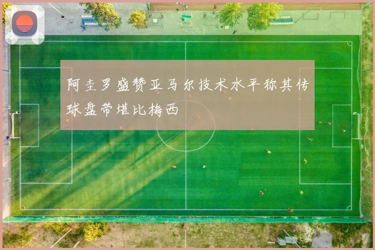 阿圭罗盛赞亚马尔技术水平称其传球盘带堪比梅西
