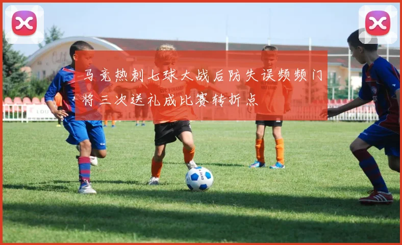 马竞热刺七球大战后防失误频频门将三次送礼成比赛转折点