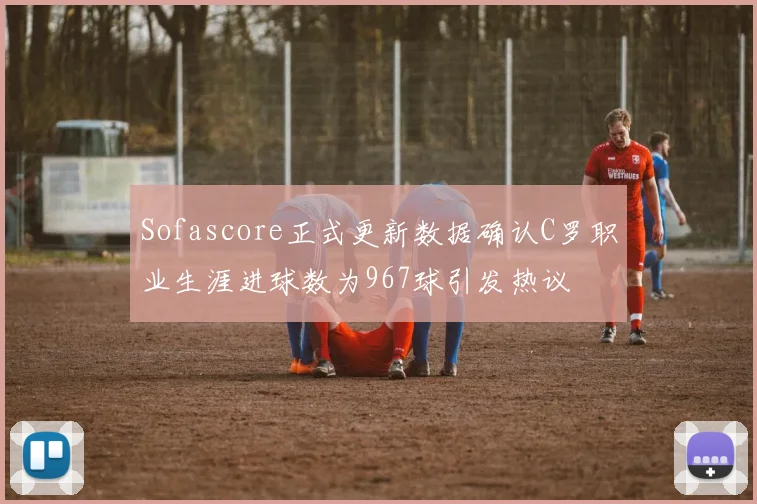 Sofascore正式更新数据确认C罗职业生涯进球数为967球引发热议