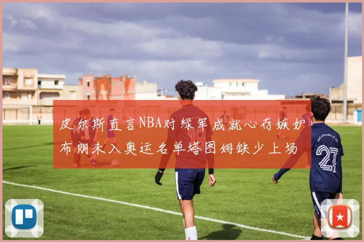 皮尔斯直言NBA对绿军成就心存嫉妒布朗未入奥运名单塔图姆缺少上场机会