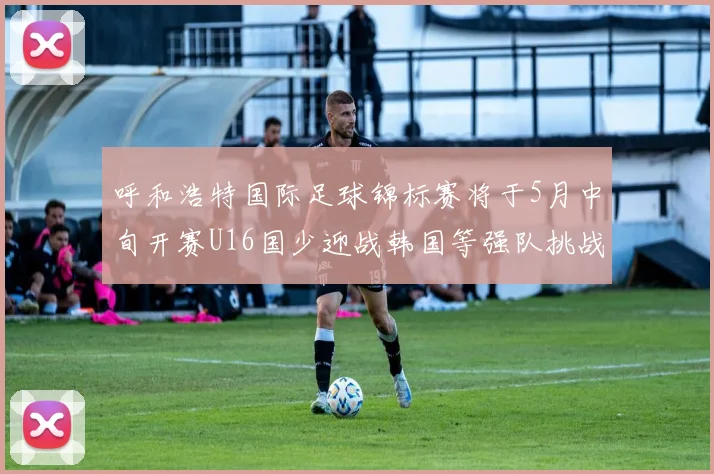 呼和浩特国际足球锦标赛将于5月中旬开赛U16国少迎战韩国等强队挑战