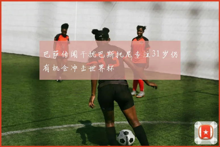 巴萨传闻干扰巴斯托尼专注31岁仍有机会冲击世界杯