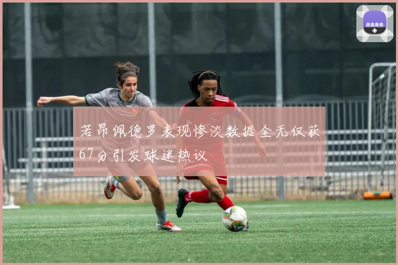 若昂佩德罗表现惨淡数据全无仅获67分引发球迷热议