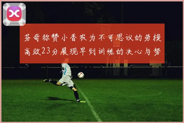 芬奇称赞小香农为不可思议的劳模高效23分展现早到训练的决心与努力