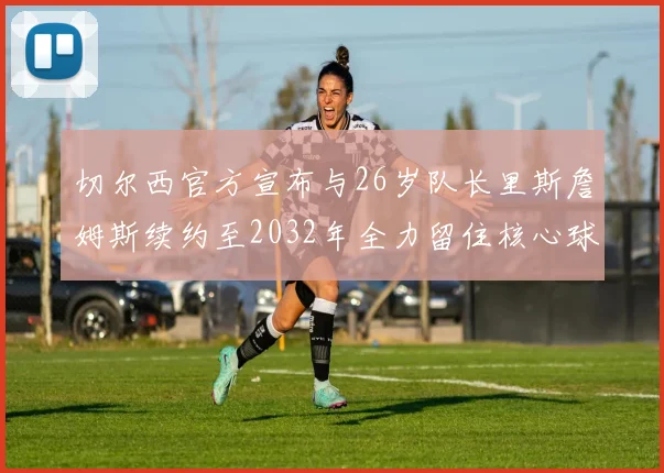 切尔西官方宣布与26岁队长里斯詹姆斯续约至2032年全力留住核心球员