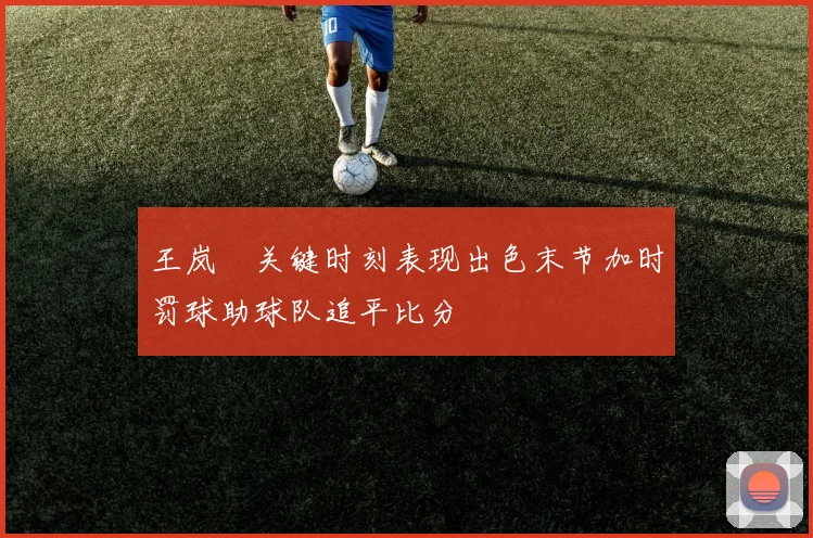 王岚嵚关键时刻表现出色末节加时罚球助球队追平比分