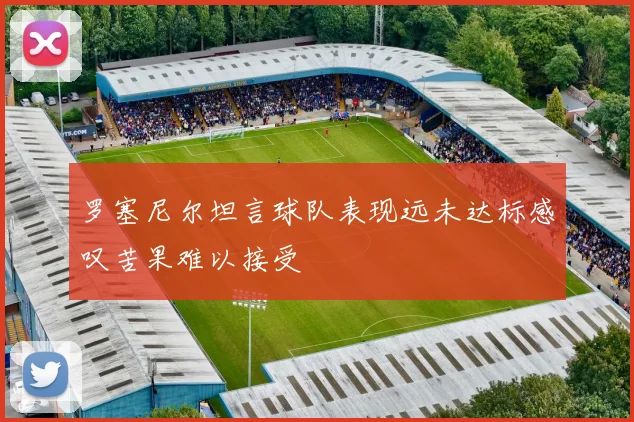 罗塞尼尔坦言球队表现远未达标感叹苦果难以接受