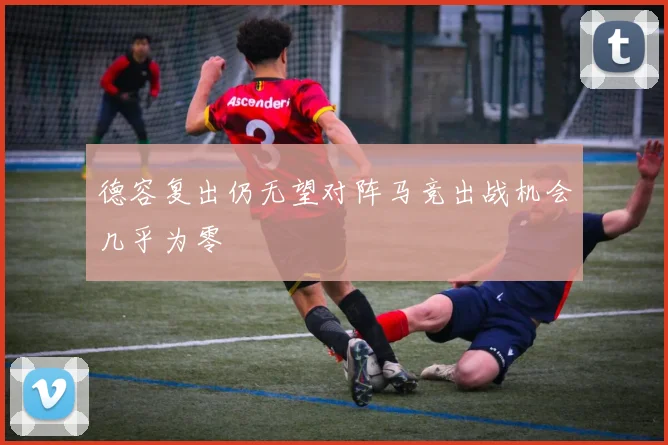 德容复出仍无望对阵马竞出战机会几乎为零