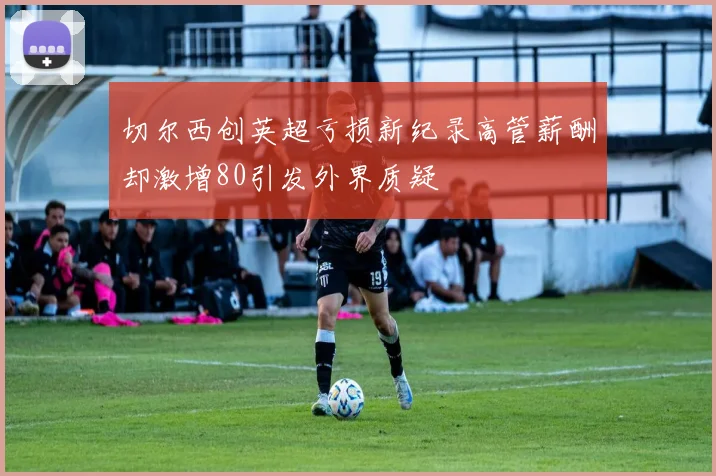 切尔西创英超亏损新纪录高管薪酬却激增80引发外界质疑