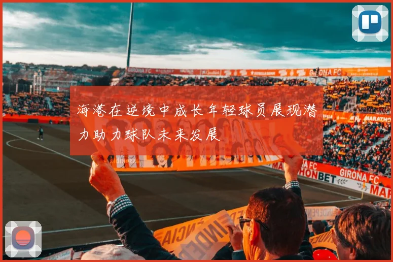 海港在逆境中成长年轻球员展现潜力助力球队未来发展