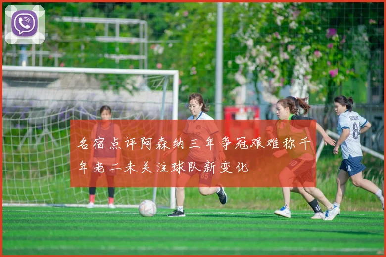 名宿点评阿森纳三年争冠艰难称千年老二未关注球队新变化