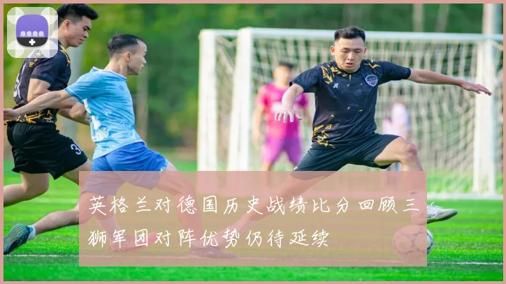 英格兰对德国历史战绩比分回顾三狮军团对阵优势仍待延续