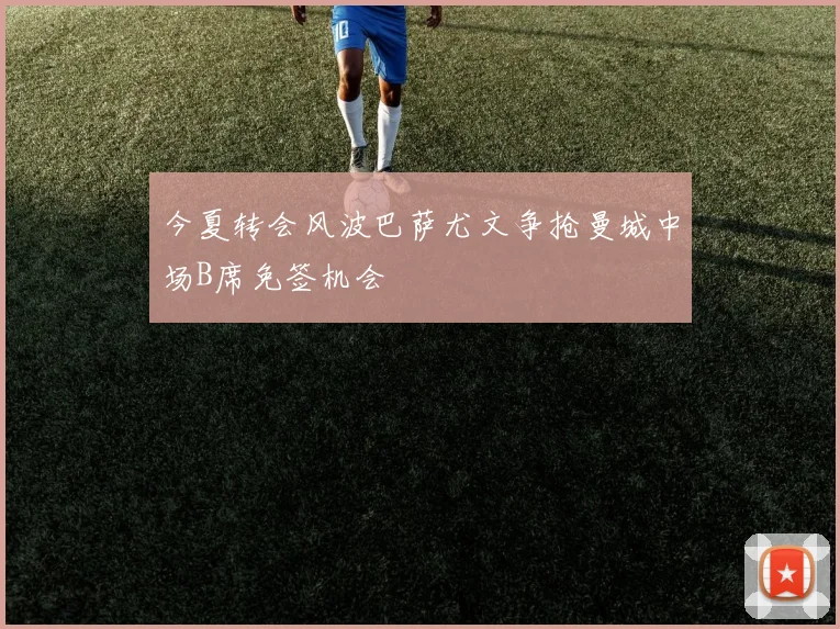 今夏转会风波巴萨尤文争抢曼城中场B席免签机会