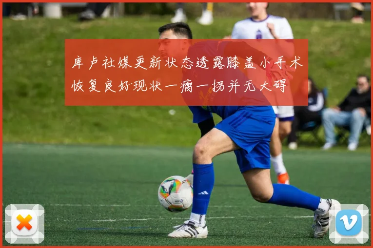 库卢社媒更新状态透露膝盖小手术恢复良好现状一瘸一拐并无大碍