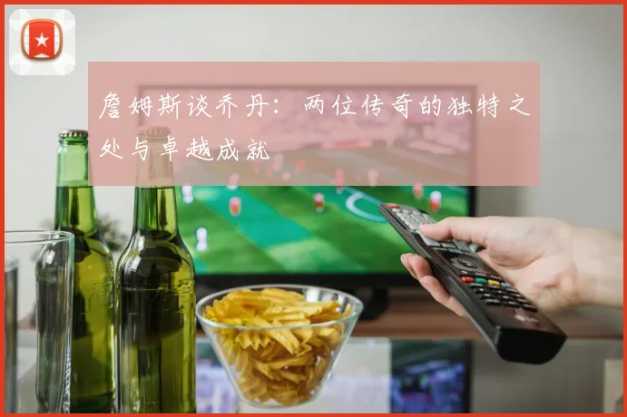詹姆斯谈乔丹：两位传奇的独特之处与卓越成就