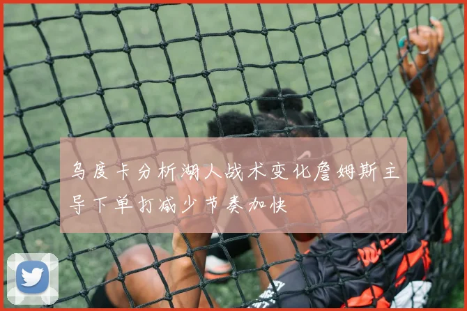 乌度卡分析湖人战术变化詹姆斯主导下单打减少节奏加快