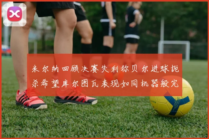 米尔纳回顾决赛失利称贝尔进球扼杀希望库尔图瓦表现如同机器般完美