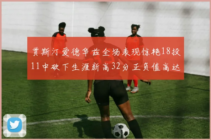 贾斯汀爱德华兹全场表现惊艳18投11中砍下生涯新高32分正负值高达47