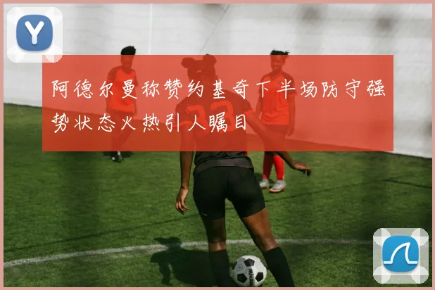 阿德尔曼称赞约基奇下半场防守强势状态火热引人瞩目