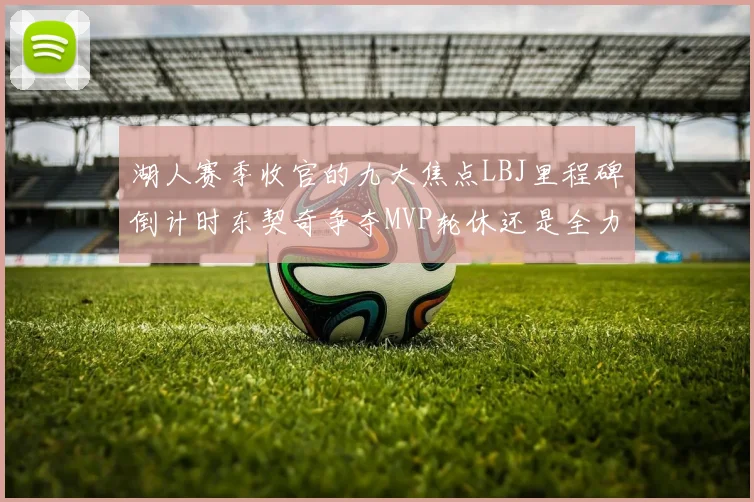 湖人赛季收官的九大焦点LBJ里程碑倒计时东契奇争夺MVP轮休还是全力以赴