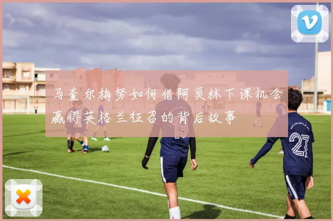马奎尔梅努如何借阿莫林下课机会赢得英格兰征召的背后故事