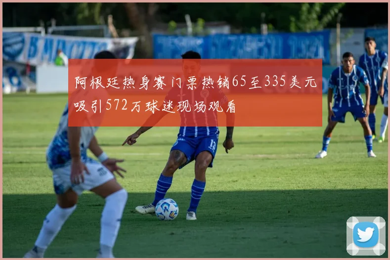 阿根廷热身赛门票热销65至335美元吸引572万球迷现场观看