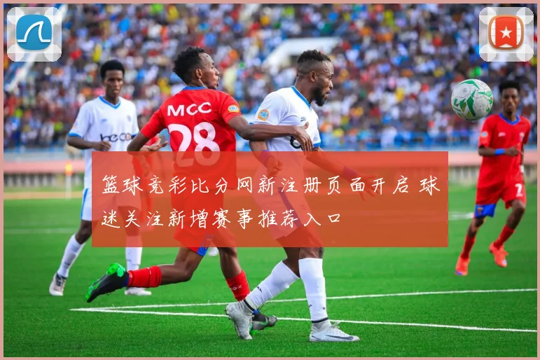 篮球竞彩比分网新注册页面开启 球迷关注新增赛事推荐入口
