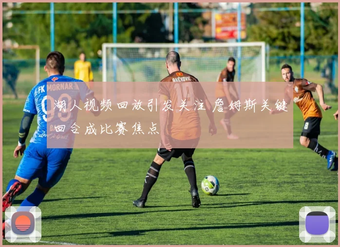 湖人视频回放引发关注 詹姆斯关键回合成比赛焦点