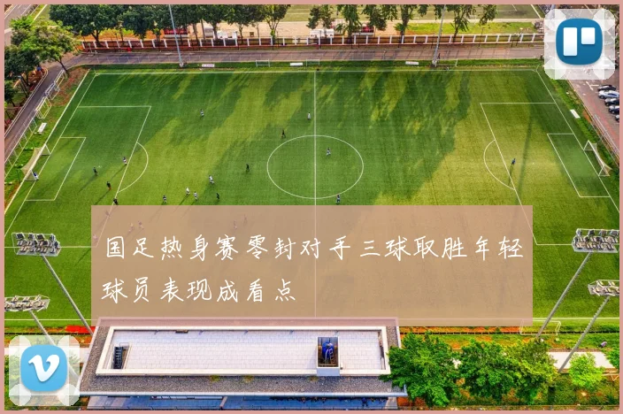 国足热身赛零封对手三球取胜年轻球员表现成看点