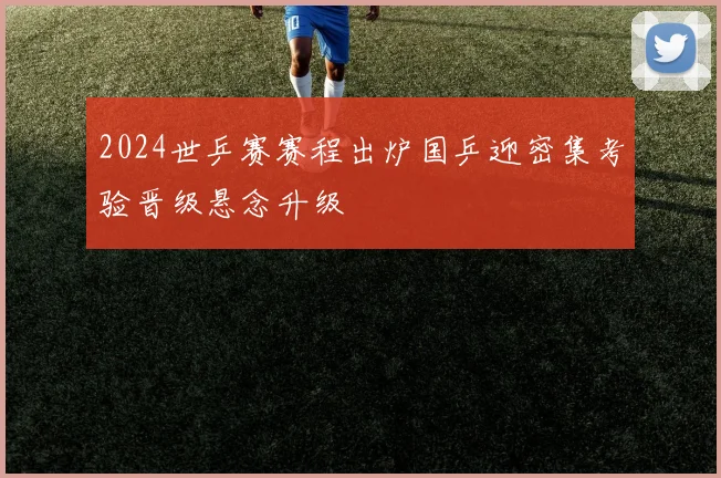 2024世乒赛赛程出炉国乒迎密集考验晋级悬念升级