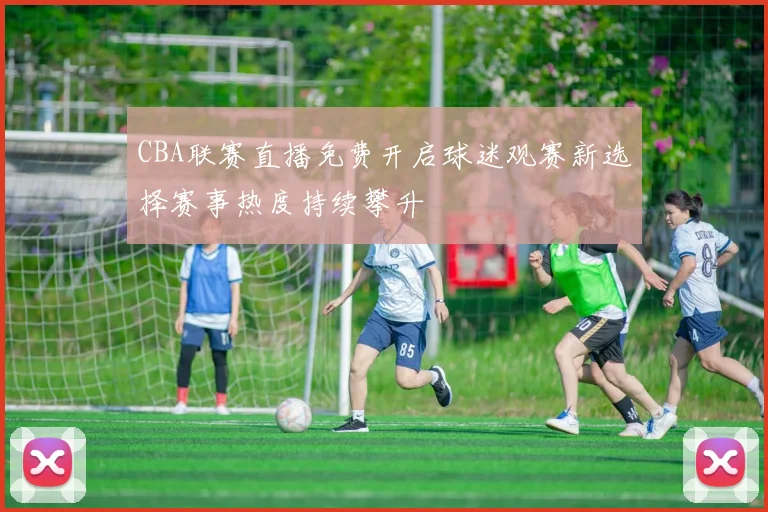 CBA联赛直播免费开启球迷观赛新选择赛事热度持续攀升