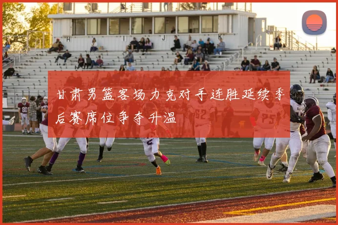 甘肃男篮客场力克对手连胜延续季后赛席位争夺升温