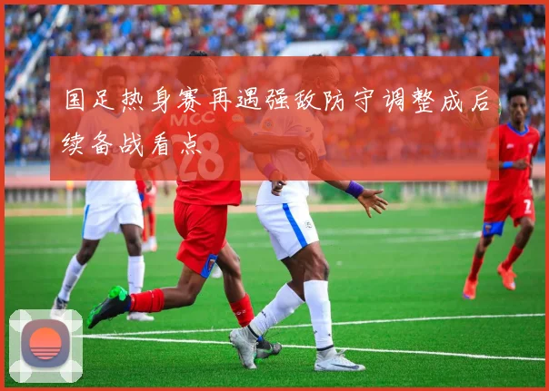 国足热身赛再遇强敌防守调整成后续备战看点