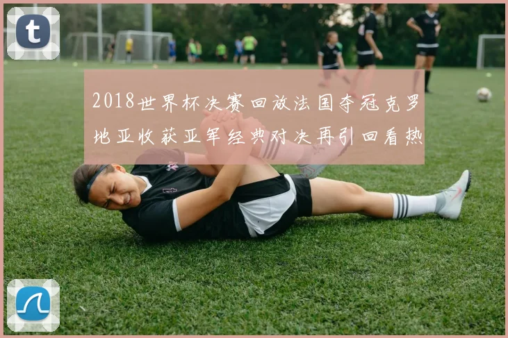 2018世界杯决赛回放法国夺冠克罗地亚收获亚军经典对决再引回看热潮