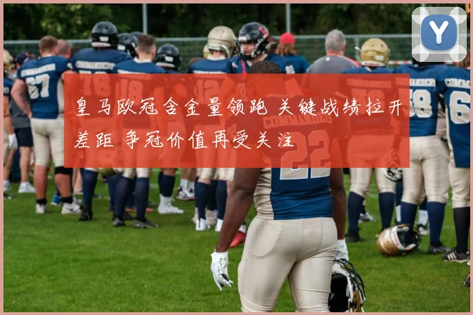 皇马欧冠含金量领跑 关键战绩拉开差距 争冠价值再受关注