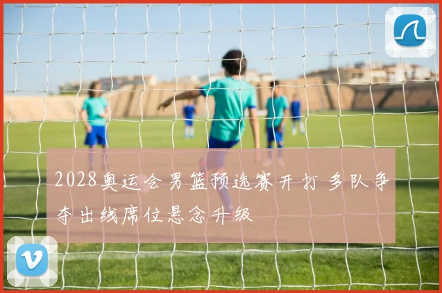 2028奥运会男篮预选赛开打 多队争夺出线席位悬念升级